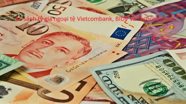 So sánh tỷ giá ngoại tệ Vietcombank, BIDV và Techcombank - Nên đổi ở đâu?